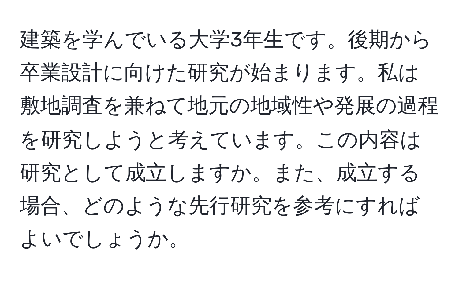 建築を学んでいる大学3年生です。後期から卒業設計に向けた研究が始まります。私は敷地調査を兼ねて地元の地域性や発展の過程を研究しようと考えています。この内容は研究として成立しますか。また、成立する場合、どのような先行研究を参考にすればよいでしょうか。