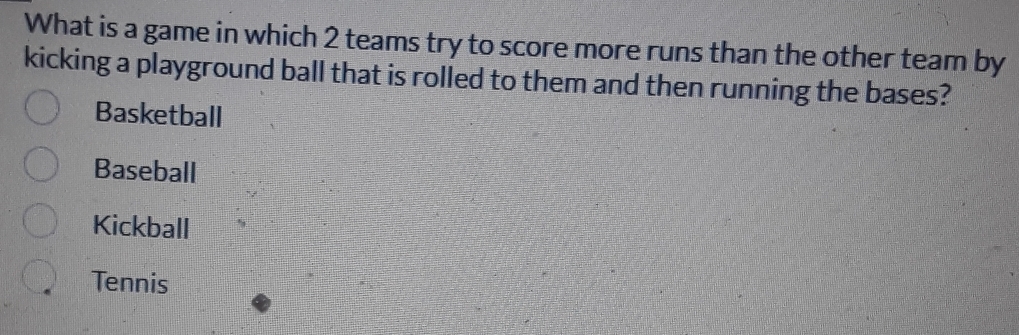 What is a game in which 2 teams try to score more runs than the other team by
kicking a playground ball that is rolled to them and then running the bases?
Basketball
Baseball
Kickball
Tennis