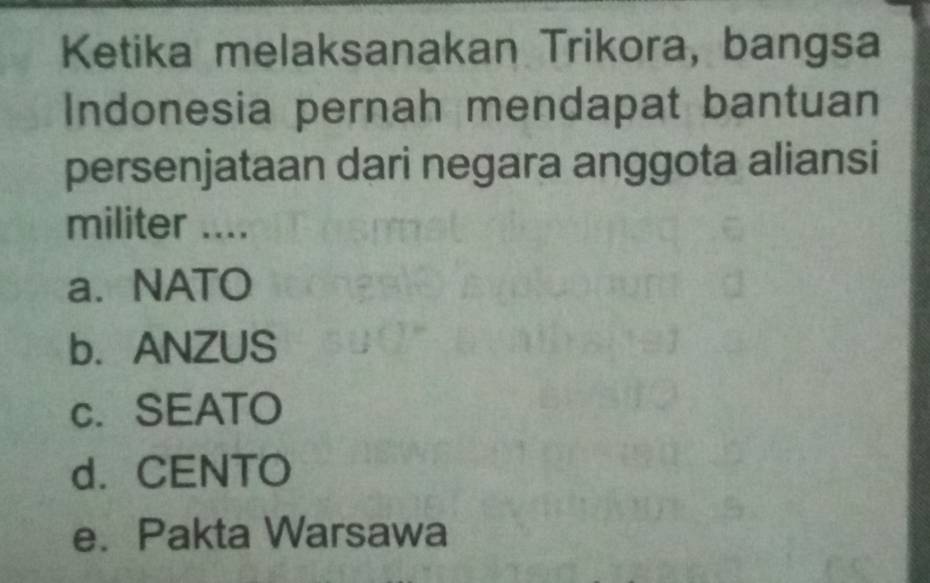 Ketika melaksanakan Trikora, bangsa
Indonesia pernah mendapat bantuan
persenjataan dari negara anggota aliansi
militer ....
a. NATO
b.ANZUS
c. SEATO
d. CENTO
e. Pakta Warsawa