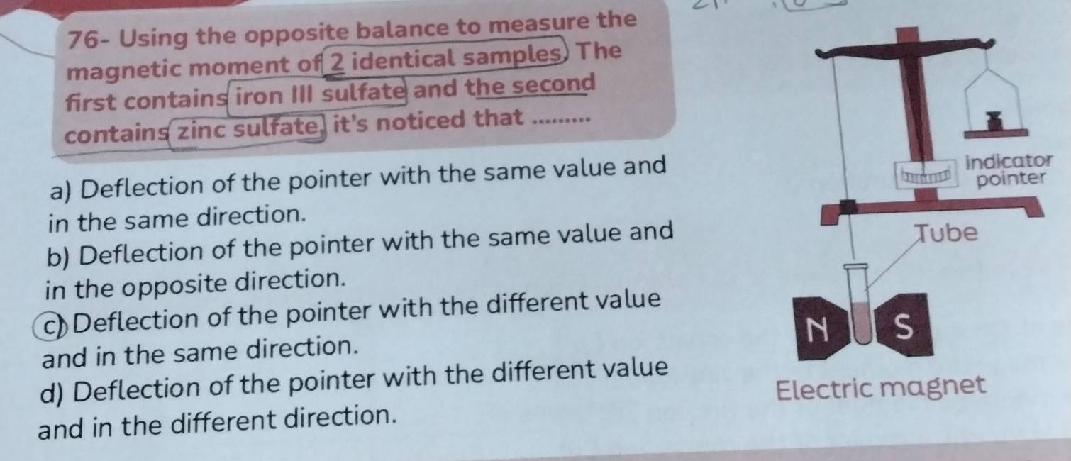 76- Using the opposite balance to measure the
magnetic moment of 2 identical samples) The
first contains iron III sulfate and the second
contains zinc sulfate, it's noticed that ..-..
a) Deflection of the pointer with the same value andr
in the same direction.
b) Deflection of the pointer with the same value and
in the opposite direction.
c)Deflection of the pointer with the different value
and in the same direction.
d) Deflection of the pointer with the different value
and in the different direction.