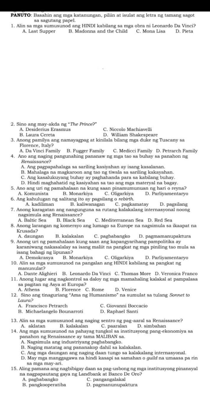 PANUTO: Basahin ang mga katanungan, piliin at isulat ang letra ng tamang sagot
sa sagutang papel.
1. Alin sa mga sumusunod ang HINDI kabilang sa mga obra ni Leonardo Da Vinci?
A. Last Supper B. Madonna and the Child C. Mona Lisa D. Pieta
2. Sino ang may-akda ng “The Prince?”
A. Desiderius Erasmus C. Niccolo Machiavelli
B. Laura Cereta D. William Shakespeare
3. Anong pamilya ang namayagpag at kinilala bilang mga duke ng Tuscany sa
Florence, Italy?
A. Da Vinci Family B. Fugger Family C. Medicci Family D. Petrarch Family
4. Ano ang naging pangunahing pananaw ng mga tao sa buhay sa panahon ng
Renaissance?
A. Ang pagpapahalaga sa sariling kasiyahan ay isang kasalanan.
B. Mahalaga na magkaroon ang tao ng tiwala sa sariling kakayahan.
C. Ang kasalukuyang buhay ay paghahanda para sa kabilang buhay.
D. Hindi maghahatid ng kasiyahan sa tao ang mga materyal na bagay.
5. Ano ang uri ng pamahalaan na kung saan pinamumunuan ng hari o reyna?
A. Komunista B. Monarkiya C. Öligarkiya D. Parliyamentaryo
6. Ang kahulugan ng salitang ito ay pagsilang o rebirth.
A. kadiliman B. kaliwanagan C. pagkamatay D. pagsilang
7. Anong karagatan ang nangunguna sa rutang kalakalang internasyonal noong
nagsimula ang Renaissance?
A. Baltic Sea B. Black Sea C. Mediterranean Sea D. Red Sea
8. Anong larangan ng komersyo ang lumago sa Europe na nagsimula sa ikaapat na
Krusada?
A. daungan B. kalakalan C. pagbabangko D. pagmamanupaktura
9. Anong uri ng pamahalaan kung saan ang kapangyarihang pampolitika ay
karaniwang nakasalalay sa isang maliit na pangkat ng mga piniling tao mula sa
isang bahagi ng lipunan?
A. Demokrasya B. Monarkiya C. Oligarkiya D. Parliyamentaryo
10. Alin sa mga sumusunod na pangalan ang HINDI kabilang sa pangkat ng
manunulat?
A. Dante Alighieri B. Leonardo Da Vinci C. Thomas More D. Veronica Franco
11. Anong lugar ang nagkontrol sa daloy ng mga mamahaling kalakal at pampalasa
sa pagitan ng Asya at Europa?
A. Athens B. Florence C. Rome D. Venice
12. Sino ang tinaguriang “Ama ng Humanismo” na sumulat sa tulang Sonnet to
Laura?
A. Francisco Petrarch C. Giovanni Boccacio
B. Michaelangelo Bounarroti D. Raphael Santi
13. Alin sa mga sumusunod ang naging sentro ng pag-aaral sa Renaissance?
A. aklatan B. kalakalan C. paaralan D. simbahan
14. Ang mga sumusunod na pahayag tungkol sa institusyong pang-ekonomiya sa
panahon ng Renaissance ay tama MALIBAN sa.
A. Nagsimula ang industriyang pagbabangko.
B. Naging matatag ang pananakop dahil sa kalakalan.
C. Ang mga daungan ang naging daan tungo sa kalakalang internasyonal.
D. May mga manggagawa na hindi kasapi sa samahan o guild na umaasa pa rin
sa mga may-ari.
15. Aling pamana ang nagbibigay daan sa pag-usbong ng mga institusyong pinansyal
na nagpapautang gaya ng Landbank at Banco De Oro?
A. pagbabangko C. pangangalakal
B. pangkooperatiba D. pagmanunupaktura