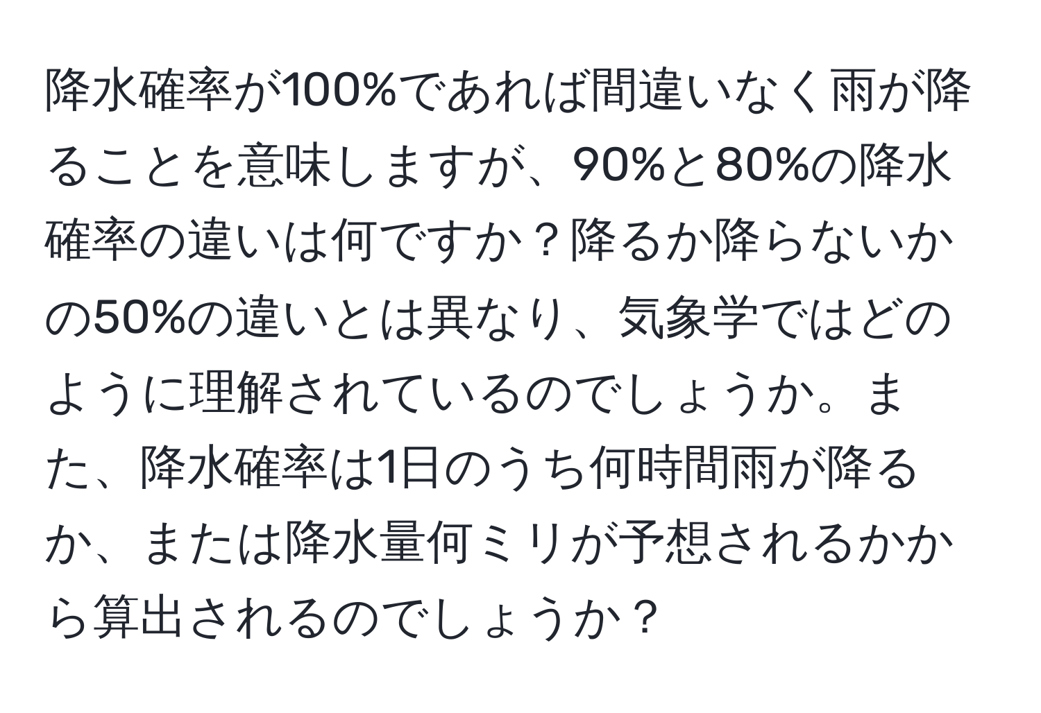 降水確率が100%であれば間違いなく雨が降ることを意味しますが、90%と80%の降水確率の違いは何ですか？降るか降らないかの50%の違いとは異なり、気象学ではどのように理解されているのでしょうか。また、降水確率は1日のうち何時間雨が降るか、または降水量何ミリが予想されるかから算出されるのでしょうか？