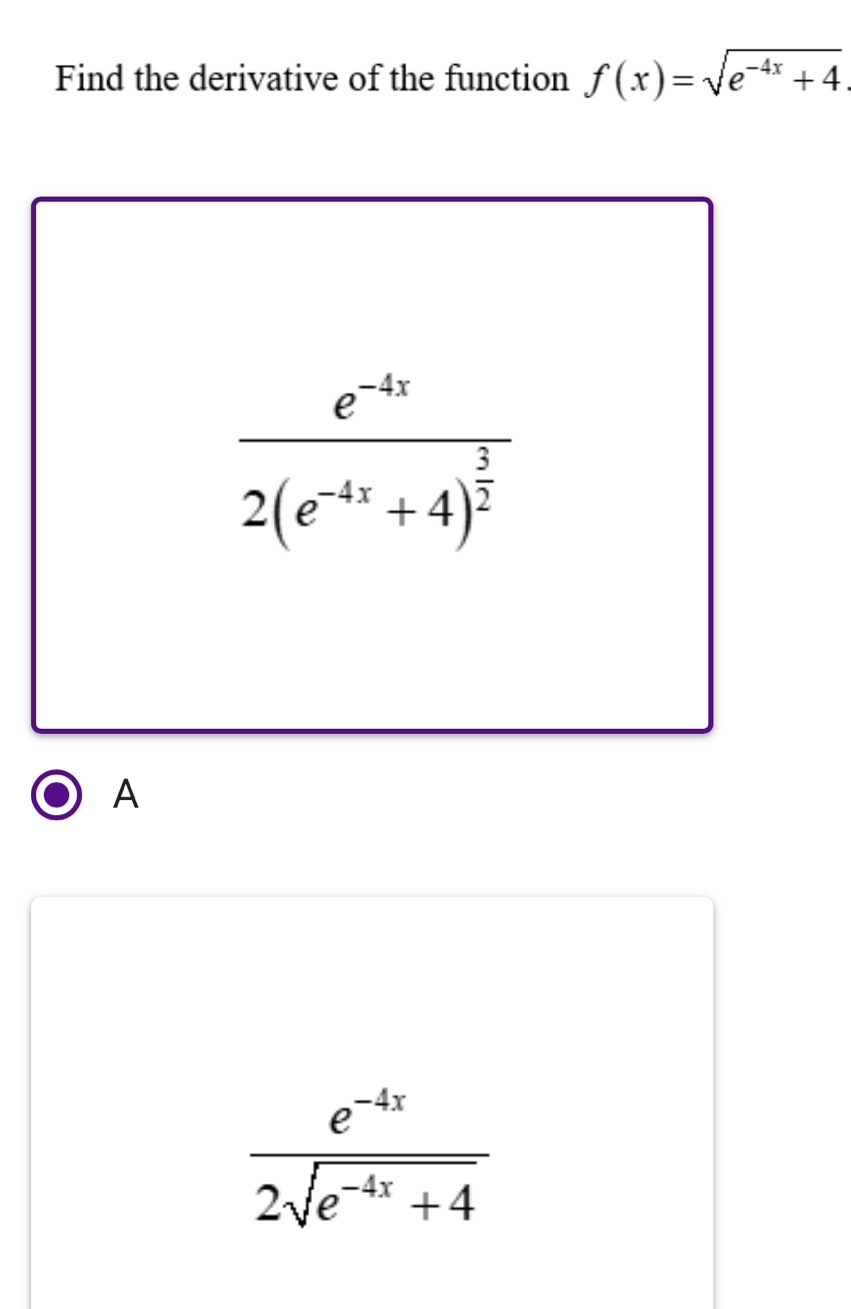 Find the derivative of the function f(x)=sqrt(e^(-4x)+4)
frac e^(-4x)2(e^(-4x)+4)^ 3/2 
A
 (e^(-4x))/2sqrt(e^(-4x)+4) 