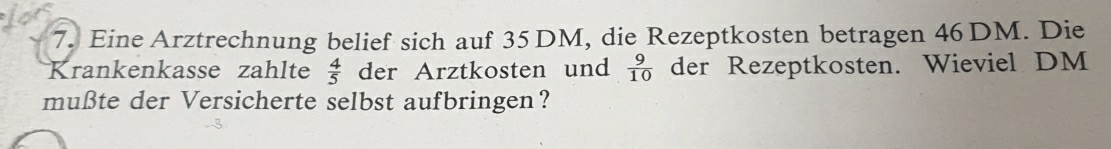 Eine Arztrechnung belief sich auf 35 DM, die Rezeptkosten betragen 46 DM. Die 
Krankenkasse zahlte der Arztkosten und  9/10  der Rezeptkosten. Wieviel DM
 4/5 
mußte der Versicherte selbst aufbringen?