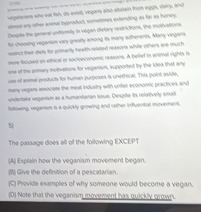 COR
vegetarians who eat fish, do exist), vegans also abstain from eggs, dairy, and
aimost any other animal byproduct, sometimes extending as far as honey,
Despite the general uniformity in vegan dietary restrictions, the motivations
for choosing veganism vary greatly among its many adherents. Many vegans
restrict their diets for primarily health-related reasons while others are much 
more focused on ethical or socioeconomic reasons. A belief in animal rights is
one of the primary motivations for veganism, supported by the idea that any
use of animal products for human purposes is unethical. This point aside,
many vegans associate the meat industry with unfair economic practices and
undertake veganism as a humanitarian issue. Despite its relatively small
following, veganism is a quickly growing and rather influential movement.
5
The passage does all of the following EXCEPT
(A) Explain how the veganism movement began.
(B) Give the definition of a pescatarian.
(C) Provide examples of why someone would become a vegan.
(D) Note that the veganism movement has quickly grown.