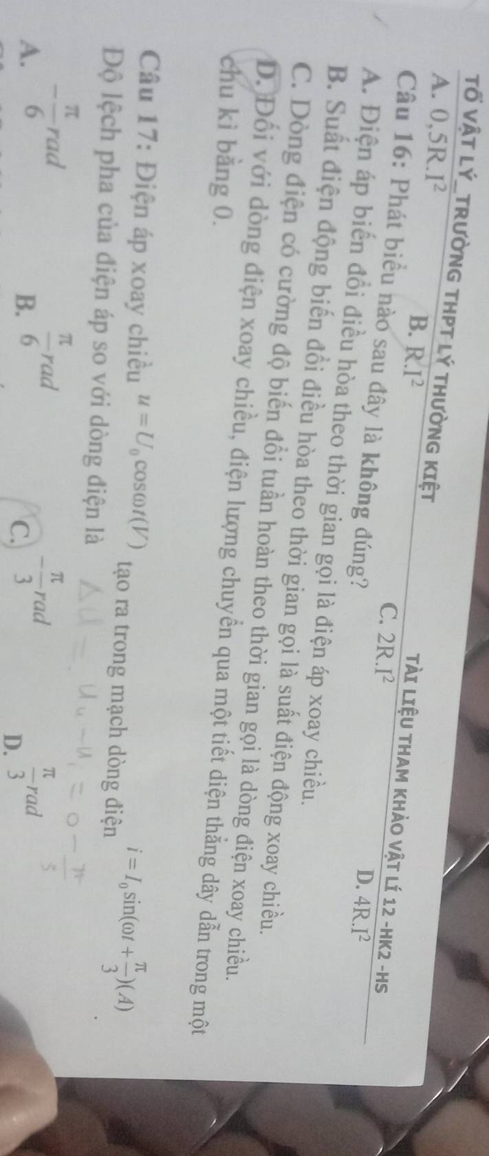A. 0, 5R.I^2
Tố VậT LÝ_TRườNG THPT Lý THườNG KIệT Tài LiệU THAM KHảO Vật lí 12 - HK2- HS
B. R.I^2
C. 2R.I^2
Câu 16: Phát biểu nào sau đây là không đúng?
D. 4R.I^2
A. Điện áp biến đổi điều hòa theo thời gian gọi là điện áp xoay chiều.
B. Suất điện động biến đổi điều hòa theo thời gian gọi là suất điện động xoay chiều.
C. Dòng điện có cường độ biến đổi tuần hoàn theo thời gian gọi là dòng điện xoay chiều.
D. Đối với dòng điện xoay chiều, điện lượng chuyển qua một tiết diện thắng dây dẫn trong một
chu kì bằng 0.
Câu 17: Điện áp xoay chiều u=U_0cos omega t(V) tạo ra trong mạch dòng điện i=I_0sin (omega t+ π /3 )(A)
Độ lệch pha của điện áp so với dòng điện là
B.  π /6 rad
A. - π /6 rad - π /3 rad  π /3 rad
C.
D.