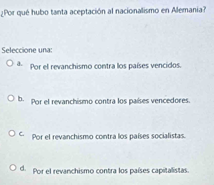 ¿Por qué hubo tanta aceptación al nacionalismo en Alemania?
Seleccione una:
a. Por el revanchismo contra los países vencidos.
b. Por el revanchismo contra los países vencedores,
C. Por el revanchismo contra los países socialistas.
d. Por el revanchismo contra los países capitalistas.