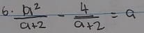 6  a^2/a+2 - 4/a+2 =a