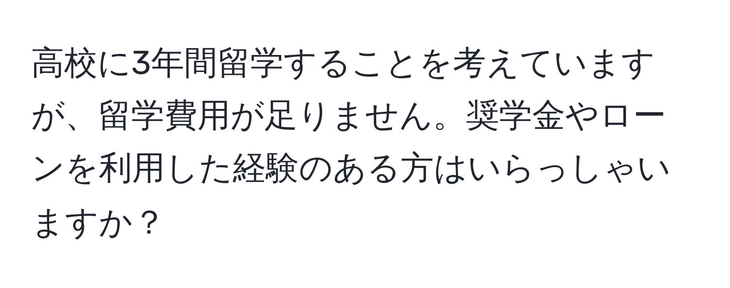 高校に3年間留学することを考えていますが、留学費用が足りません。奨学金やローンを利用した経験のある方はいらっしゃいますか？