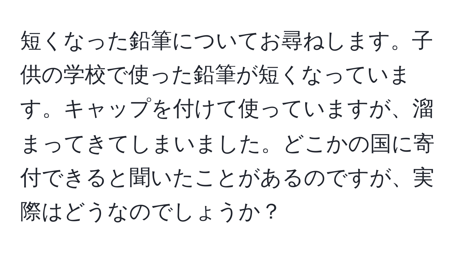 短くなった鉛筆についてお尋ねします。子供の学校で使った鉛筆が短くなっています。キャップを付けて使っていますが、溜まってきてしまいました。どこかの国に寄付できると聞いたことがあるのですが、実際はどうなのでしょうか？