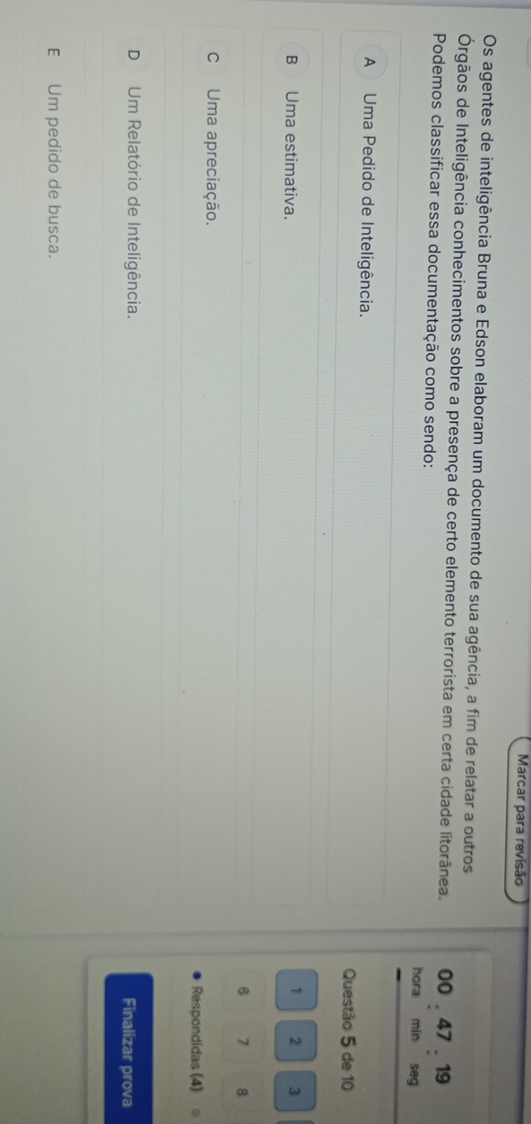 Marcar para revisão
Os agentes de inteligência Bruna e Edson elaboram um documento de sua agência, a fim de relatar a outros
Órgãos de Inteligência conhecimentos sobre a presença de certo elemento terrorista em certa cidade litorânea. 00 . 47 . 19
Podemos classificar essa documentação como sendo: hora min seg
A Uma Pedido de Inteligência.
Questão 5 de 10
B Uma estimativa.
1 2 3
6 7 8
C Uma apreciação.
Respondidas (4)
D Um Relatório de Inteligência.
Finalizar prova
E Um pedido de busca.