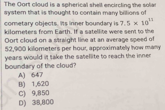 The Oort cloud is a spherical shell encircling the solar
system that is thought to contain many billions of
cometary objects. Its inner boundary is 7.5* 10^(11)
kilometers from Earth. If a satellite were sent to the
Oort cloud on a straight line at an average speed of
52,900 kilometers per hour, approximately how many
years would it take the satellite to reach the inner
boundary of the cloud?
A) 647
B) 1,620
C) 9,850
D) 38,800