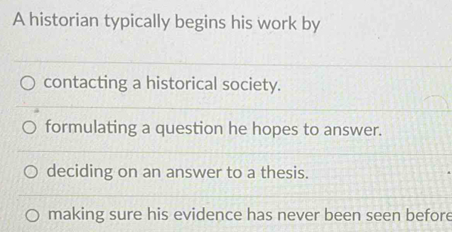 A historian typically begins his work by
contacting a historical society.
formulating a question he hopes to answer.
deciding on an answer to a thesis.
making sure his evidence has never been seen before