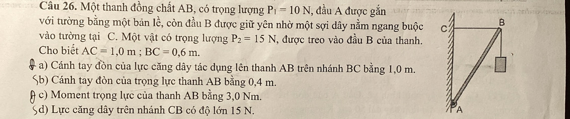 Một thanh đồng chất AB, có trọng lượng P_1=10N , đầu A được gắn 
với tường bằng một bản lề, còn đầu B được giữ yên nhờ một sợi dây nằm ngang buộc 
vào tường tại C. Một vật có trọng lượng P_2=15N , được treo vào đầu B của thanh. 
Cho biết AC=1,0m; BC=0,6m. 
a) Cánh tay đòn của lực căng dây tác dụng lên thanh AB trên nhánh BC bằng 1,0 m. 
%b) Cánh tay đòn của trọng lực thanh AB bằng 0,4 m. 
c) Moment trọng lực của thanh AB bằng 3,0 Nm. 
Sd) Lực căng dây trên nhánh CB có độ lớn 15 N.