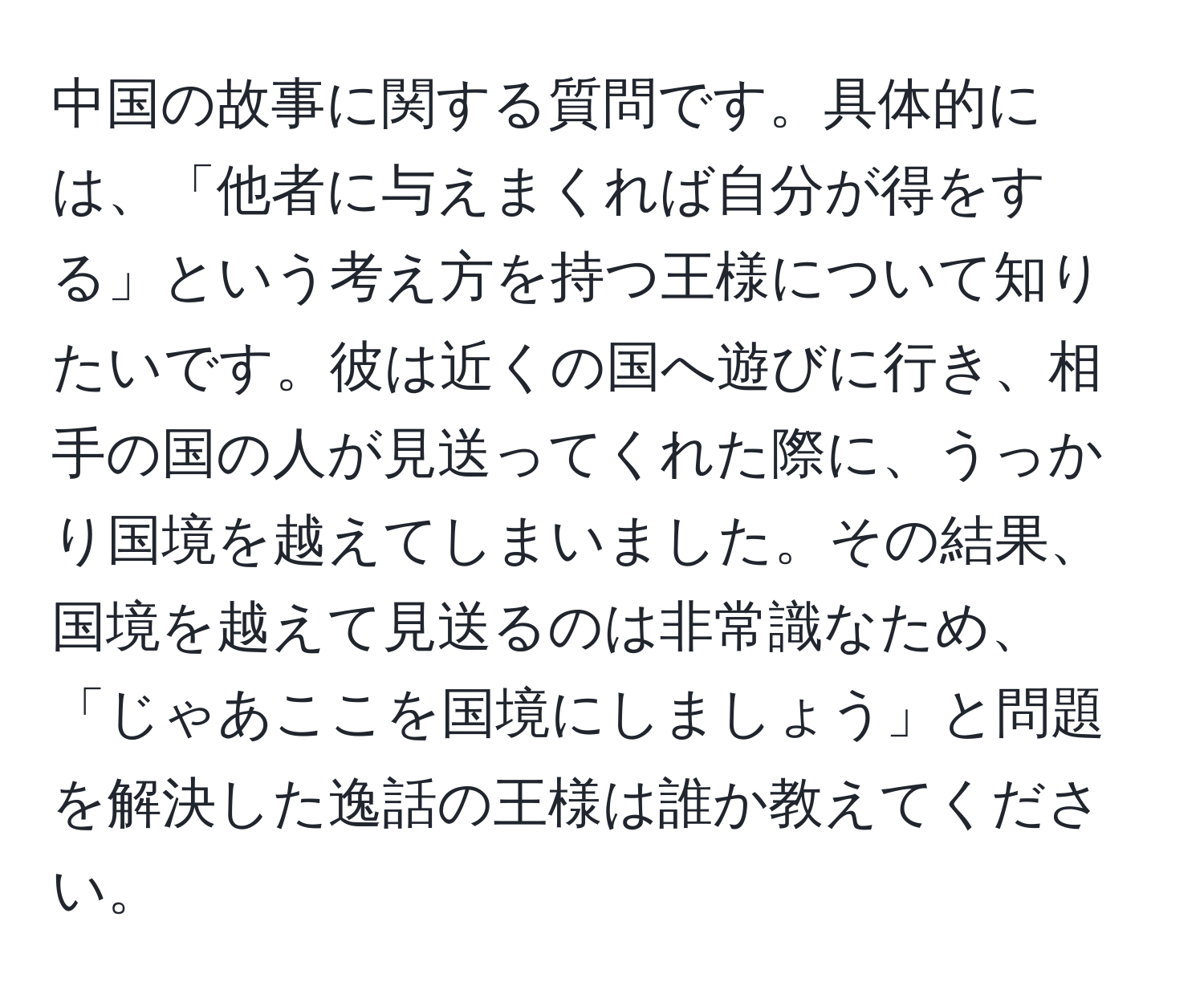 中国の故事に関する質問です。具体的には、「他者に与えまくれば自分が得をする」という考え方を持つ王様について知りたいです。彼は近くの国へ遊びに行き、相手の国の人が見送ってくれた際に、うっかり国境を越えてしまいました。その結果、国境を越えて見送るのは非常識なため、「じゃあここを国境にしましょう」と問題を解決した逸話の王様は誰か教えてください。