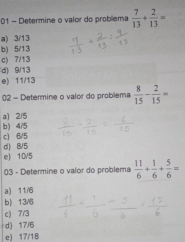 Determine o valor do problema  7/13 + 2/13 =
a 3/13
b) 5/13
c) 7/13
d) 9/13
e) 11/13
02 - Determine o valor do problema  8/15 - 2/15 =
a 2/5
b 4/5
c) 6/5
d 8/5
e 10/5
03 - Determine o valor do problema  11/6 + 1/6 + 5/6 =
a 11/6
b 13/6
c) 7/3
d) 17/6
e) 17/18