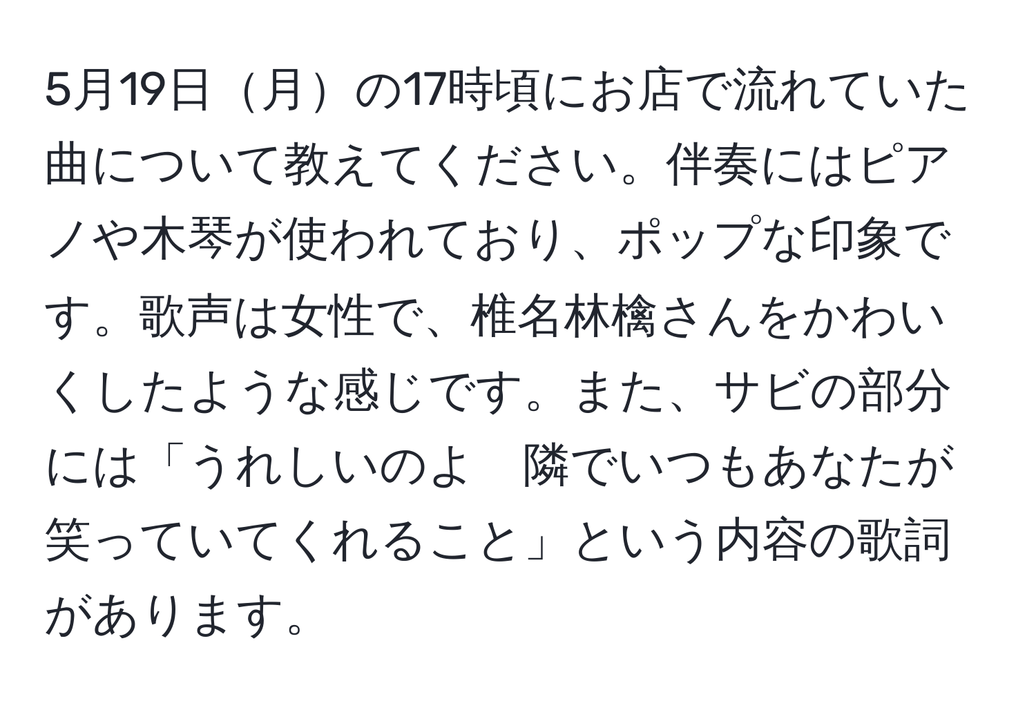 5月19日月の17時頃にお店で流れていた曲について教えてください。伴奏にはピアノや木琴が使われており、ポップな印象です。歌声は女性で、椎名林檎さんをかわいくしたような感じです。また、サビの部分には「うれしいのよ　隣でいつもあなたが笑っていてくれること」という内容の歌詞があります。