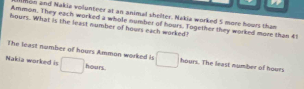 mon and Nakia volunteer at an animal shelter. Nakia worked 5 more hours than 
Ammon. They each worked a whole number of hours. Together they worked more than 41
hours. What is the least number of hours each worked? 
The least number of hours Ammon worked is hours. The least number of hours
Nakia worked is hours.