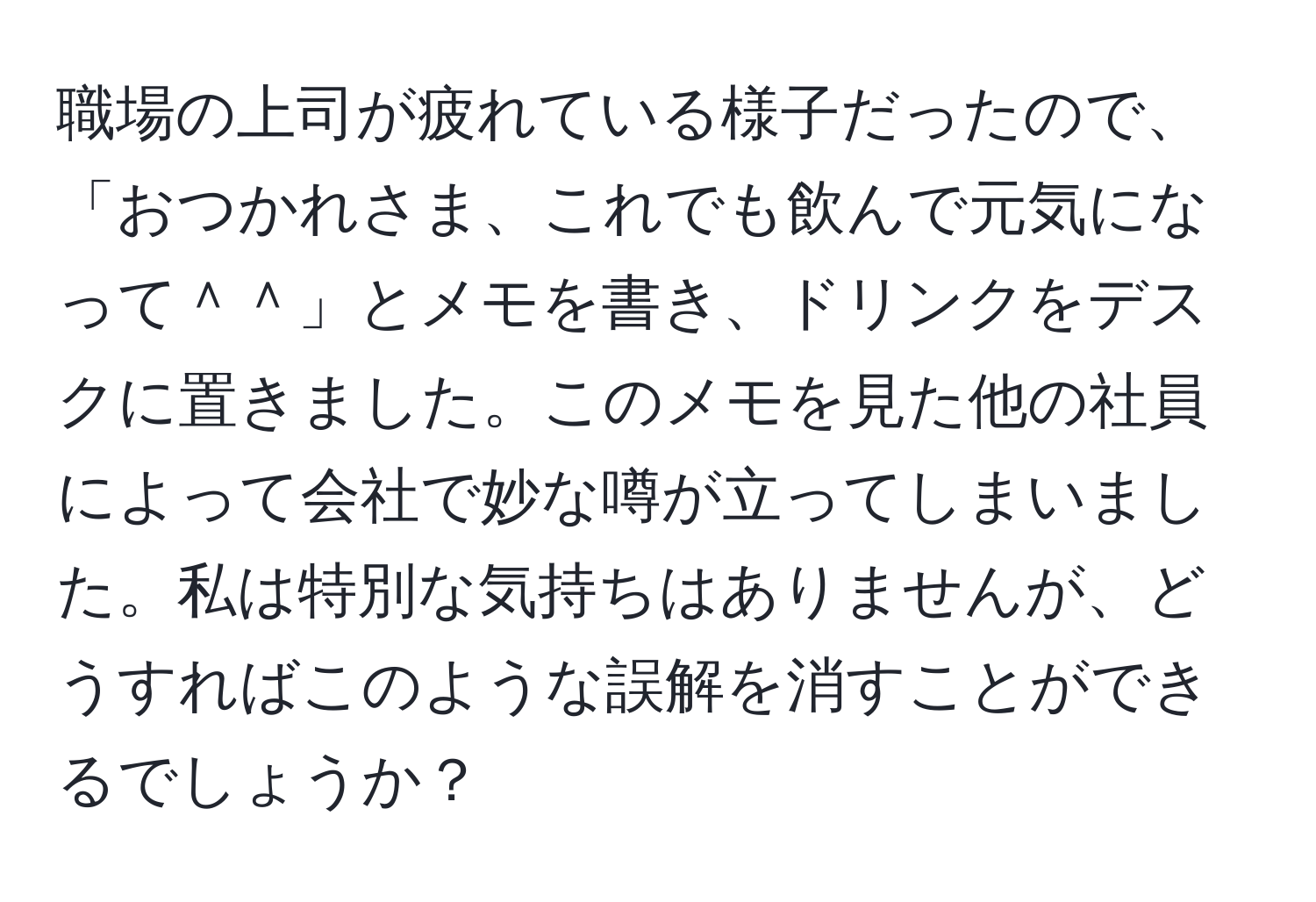 職場の上司が疲れている様子だったので、「おつかれさま、これでも飲んで元気になって＾＾」とメモを書き、ドリンクをデスクに置きました。このメモを見た他の社員によって会社で妙な噂が立ってしまいました。私は特別な気持ちはありませんが、どうすればこのような誤解を消すことができるでしょうか？