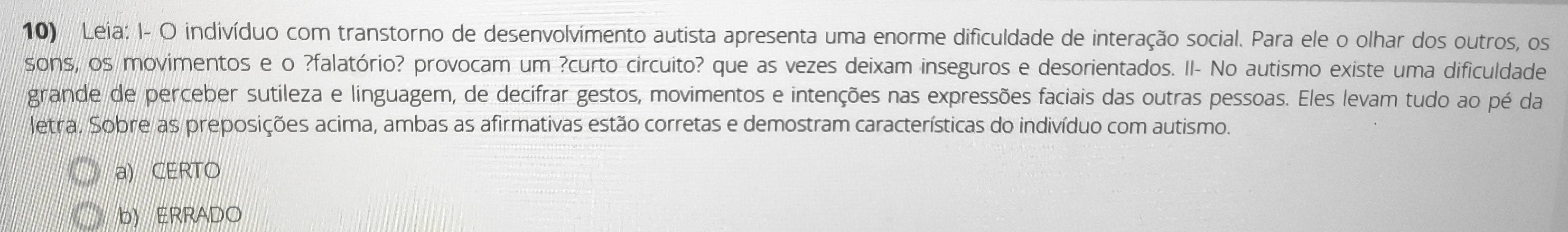 Leia: I- O indivíduo com transtorno de desenvolvimento autista apresenta uma enorme dificuldade de interação social. Para ele o olhar dos outros, os
sons, os movimentos e o ?falatório? provocam um ?curto circuito? que as vezes deixam inseguros e desorientados. II- No autismo existe uma dificuldade
grande de perceber sutileza e linguagem, de decifrar gestos, movimentos e intenções nas expressões faciais das outras pessoas. Eles levam tudo ao pé da
letra. Sobre as preposições acima, ambas as afirmativas estão corretas e demostram características do indivíduo com autismo.
a) CERTO
b) ERRADO