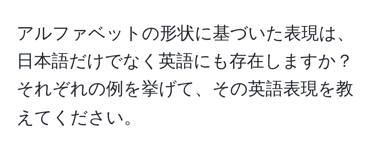 アルファベットの形状に基づいた表現は、日本語だけでなく英語にも存在しますか？　それぞれの例を挙げて、その英語表現を教えてください。