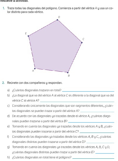 Resuelve la actividad. 
1. Traza todas las diagonales del polígono. Comienza a partir del vértice A y usa un co- 
lor distinto para cada vértice. 
2. Reúnete con dos compañeros y respondan. 
a) ¿Cuántas diagonales trazaron en total?_ 
b) La diagonal que va del vértice A al vértice C es diferente a la diagonal que va del 
vértice C al vértice A?_ 
c) Considerando únicamente las diagonales que son segmentos diferentes, ¿cuán- 
tas diagonales se pueden trazar a partir del vértice A?_ 
d) De acuerdo con las diagonales ya trazadas desde el vértice A, ¿cuántas diago- 
nales pueden trazarse a partir del vértice B_ 
e) Tomando en cuenta las diagonales ya trazadas desde los vértices A y B, ¿cuán- 
tas diagonales pueden trazarse a partir del vértice C?_ 
f) Considerando las diagonales ya trazadas desde los vértices A, B y C, ¿cuántas 
diagonales distintas pueden trazarse a partir del vértice D?_ 
g) Tomando en cuenta las diagonales ya trazadas desde los vértices A, B, C y D, 
acuántas diagonales distintas pueden trazar a partir del vértice E?_ 
h) ¿Cuántas diagonales en total tiene el polígono?_