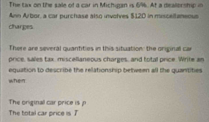 The tax on the sale of a car in Michigan is 6%. At a dealership in 
Ann Arbor, a car purchase also involves $120 in miscellaneous 
charges 
There are several quantities in this situation: the original car 
price, sales tax, miscellaneous charges, and total price. Write an 
equation to describe the relationship between all the quantities 
when. 
The original car price is p
The total car price is 7