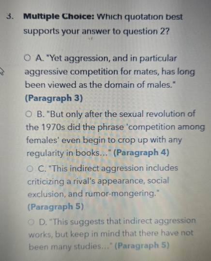 Which quotation best
supports your answer to question 2?
A. "Yet aggression, and in particular
aggressive competition for mates, has long
been viewed as the domain of males."
(Paragraph 3)
B. "But only after the sexual revolution of
the 1970s did the phrase 'competition among
females' even begin to crop up with any
regularity in books..." (Paragraph 4)
C. "This indirect aggression includes
criticizing a rival's appearance, social
exclusion, and rumor-mongering."
(Paragraph 5)
D. "This suggests that indirect aggression
works, but keep in mind that there have not
been many studies..." (Paragraph 5)