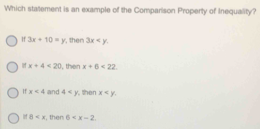 Which statement is an example of the Comparison Property of Inequality?
If 3x+10=y , then 3x .
If x+4<20</tex> , then x+6<22</tex>.
If x<4</tex> and 4 , then x .
If 8 , then 6 .