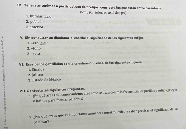 Genera antónimos a partir del uso de prefijos; considera los que están entre paréntesis. 
(semi, pos, intra, ex, anti, des, pre) 
1. humanitario 
2. poblado 
3. interior 
V. Sin consultar un diccionario, escribe el significado de los siguientes sufijos. 
1. -ero 
2. -fono 
3. -teca 
VI. Escribe los gentilicios con la terminación -ense, de los siguientes lugares. 
1. Sinaloa 
2. Jalisco 
3. Estado de México 
VII. Contesta las siguientes preguntas. 
1. ¿En qué áreas del conocimiento crees que se usan con más frecuencia los prefijos y sufijos griegos 
y latinos para formar palabras? 
2. ¿Por qué crees que es importante aumentar nuestro léxico y saber precisar el significado de las 
palabras?