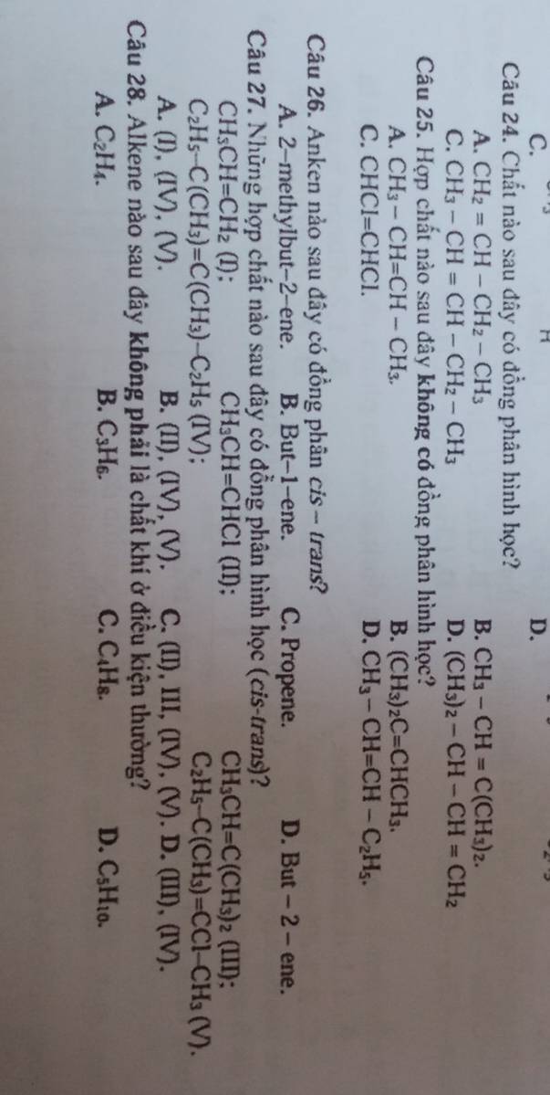 C.
D.
Câu 24. Chất nào sau đây có đồng phân hình học?
A. CH_2=CH-CH_2-CH_3 B. CH_3-CH=C(CH_3)_2.
C. CH_3-CH=CH-CH_2-CH_3 D. (CH_3)_2-CH-CH=CH_2
Câu 25. Hợp chất nào sau đây không có đồng phân hình học?
A. CH_3-CH=CH-CH_3. B. (CH_3)_2C=CHCH_3.
C. CHCI=CHCI. D. CH_3-CH=CH-C_2H_5.
Câu 26. Anken nảo sau đây có đồng phân cis ~ trans?
A. 2-methylbut-2-ene. B. But-1-ene. C. Propene. D. But - 2 - ene.
Câu 27. Những hợp chất nào sau đây có đồng phân hình học (cis-trans)?
CH_3CH=CH_2 (I) : CH_3CH=CHCl (II); CH_3CH=C(CH_3)_2(III);
C_2H_5-C(CH_3)=C(CH_3)-C_2H_5(IV).
C_2H_5-C(CH_3)=CCl-CH_3(V).
A. (I),(IV),(V). B. (II), (IV), (v) C. (II),III,(IV),(V).D.(III),(IV).
Câu 28. Alkene nào sau đây không phải là chất khí ở điều kiện thường?
A. C_2H_4. B. C_3H_6. C. C_4H_8. D. C_5H_10.