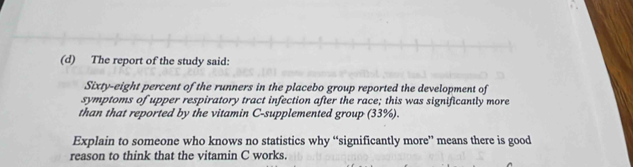 The report of the study said: 
Sixty-eight percent of the runners in the placebo group reported the development of 
symptoms of upper respiratory tract infection after the race; this was significantly more 
than that reported by the vitamin C-supplemented group (33%). 
Explain to someone who knows no statistics why “significantly more” means there is good 
reason to think that the vitamin C works.