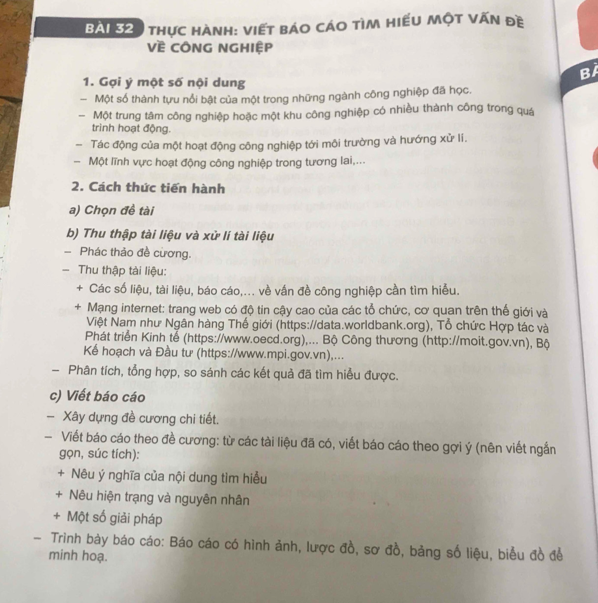 thực hành: Viết báo cáo tìm hiếu một vấn đề
Về CÔNG NGHiệp
Bi
1. Gợi ý một số nội dung
Một số thành tựu nổi bật của một trong những ngành công nghiệp đã học.
- Một trung tâm công nghiệp hoặc một khu công nghiệp có nhiều thành công trong quá
trình hoạt động.
- Tác động của một hoạt động công nghiệp tới môi trường và hướng xử lí.
- Một lĩnh vực hoạt động công nghiệp trong tương lai,...
2. Cách thức tiến hành
a) Chọn đề tài
b) Thu thập tài liệu và xử lí tài liệu
- Phác thảo đề cương.
- Thu thập tài liệu:
+ Các số liệu, tài liệu, báo cáo,... về vấn đề công nghiệp cần tìm hiểu.
+ Mạng internet: trang web có độ tin cậy cao của các tổ chức, cơ quan trên thế giới và
Việt Nam như Ngân hàng Thế giới (https://data.worldbank.org), Tổ chức Hợp tác và
Phát triển Kinh tế (https://www.oecd.org),... Bộ Công thương (http://moit.gov.vn), Bộ
Kể hoạch và Đầu tư (https://www.mpi.gov.vn),...
- Phân tích, tổng hợp, so sánh các kết quả đã tìm hiểu được.
c) Viết báo cáo
- Xây dựng đề cương chi tiết.
- Viết báo cáo theo đề cương: từ các tài liệu đã có, viết báo cáo theo gợi ý (nên viết ngắn
gọn, súc tích):
+ Nêu ý nghĩa của nội dung tìm hiều
+ Nêu hiện trạng và nguyên nhân
+ Một số giải pháp
- Trình bày báo cáo: Báo cáo có hình ảnh, lược đồ, sơ đồ, bảng số liệu, biểu đồ để
minh hoạ.