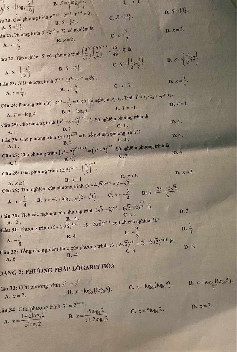 B. S= log _ 5/3 3 ^.
( 3)
A S= log _ 5/3  3/10  6^(2x+3)-2^(x+7)· 3^(3x-1)=0. C. S= 4 .
D. S= 3 .
âu 20: Giải phương trình
A. S= 1 .
B. S= 2 .
âu 21: Phương trình 3^x· 2^(x+1)=72 có nghiệm là
D. x=3.
C.
B. x=2. x= 3/2 .
A. x= 5/2 .
Câu 22: Tập nghiệm S của phương trình ( 4/7 )^x( 7/4 )^3x-1 - 16/49 =0 là
D.
A. S=  (-1)/2  B. S= 2 C. S=  1/2 ; (-1)/2  S=  (-1)/2 ;2
D.
Câu 23: Giải phương trình 3^(2x-1)· 15^(3x)· 5^(-3x)=sqrt[3](9). x= 1/3 .
A. x= 1/7 .
B. x= 4/3 .
C. x=2.
Câu 24: Phương trình 3^(x^2)· 4^(x+1)- 1/3^x =0 có hai nghiệm x_1,x_2. Tính T=x_1· x_2+x_1+x_2·
D. T=1.
A. T=-log _34. B. T=log _34. C. T=-1.
Câu 25: Cho phương trình (x^2-x+1)^x^2-1=1. Số nghiệm phương trình là
D. 4 .
A. 1 . B. 2 . C. 3 .
Câu 26: Cho phương trình (x+1)^sqrt(x-3)=1. Số nghiệm phương trình là
C. 3 .
A. 1 . B. 2 . D. 4 .
Câu 27: Cho phương trình (x^2+3)^|x^2-5x+4|=(x^2+3)^x+4. Số nghiệm phương trình là
D. 4 .
C. 3 .
B. 2
A. 1
Câu 28: Giải phương trình (2,5)^5x-7=( 2/5 )^x+1.
D. x=2.
C. x<1.
B. x=1.
A. x≥ 1.
* Câu 29: Tìm nghiệm của phương trình (7+4sqrt(3))^2x+1=2-sqrt(3).
A. x= 1/4 . B. x=-1+log _7+4sqrt(3)(2-sqrt(3)). C. x=- 3/4 . D. x= (25-15sqrt(3))/2 .
Câu 30: Tích các nghiệm của phương trình (sqrt(5)+2)^x-1=(sqrt(5)-2)^ (x-1)/x+1 |a C. 4 . D. 2 .
A. -2 . B. -4 .
Câu 31: Phương trình (5+2sqrt(6))^3x+1=(5-2sqrt(6))^5x+8 có tích các nghiệm là?
A. - 7/8  B. 4 C. - 9/8  D.  1/7 
Câu 32: Tổng các nghiệm thực của phương trình (3+2sqrt(2))^x+1=(3-2sqrt(2))^2x+8 là: D. -3
A. 6 B. -4 C. 3
Dạng 2: phương pháp lôgarit hóa
B. x=log _5(log _35). C. x=log _3(log _35). D. x=log _ 5/3 (log _35).
Câu 33: Giải phương trình 3^(5^x)=5^(3^x).
A. x=2.
Câu 34: Giải phương trình 3^x=2^(5-2x).
D. x=3.
A. x=frac 1+2log _325log _32. B. x=frac 5log _321+2log _32. C. x=5log _32.