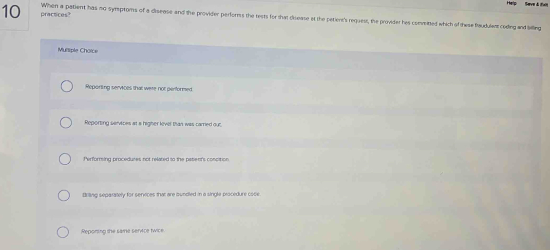 Help Save & Exit
10 practices?
When a patient has no symptoms of a disease and the provider performs the tests for that disease at the patient's request, the provider has committed which of these fraudulent coding and billing
Multiple Choice
Reporting services that were not performed.
Reporting services at a higher level than was carried out.
Performing procedures not related to the patient's condition.
Billing separately for services that are bundled in a single procedure code.
Reporting the same service twice.