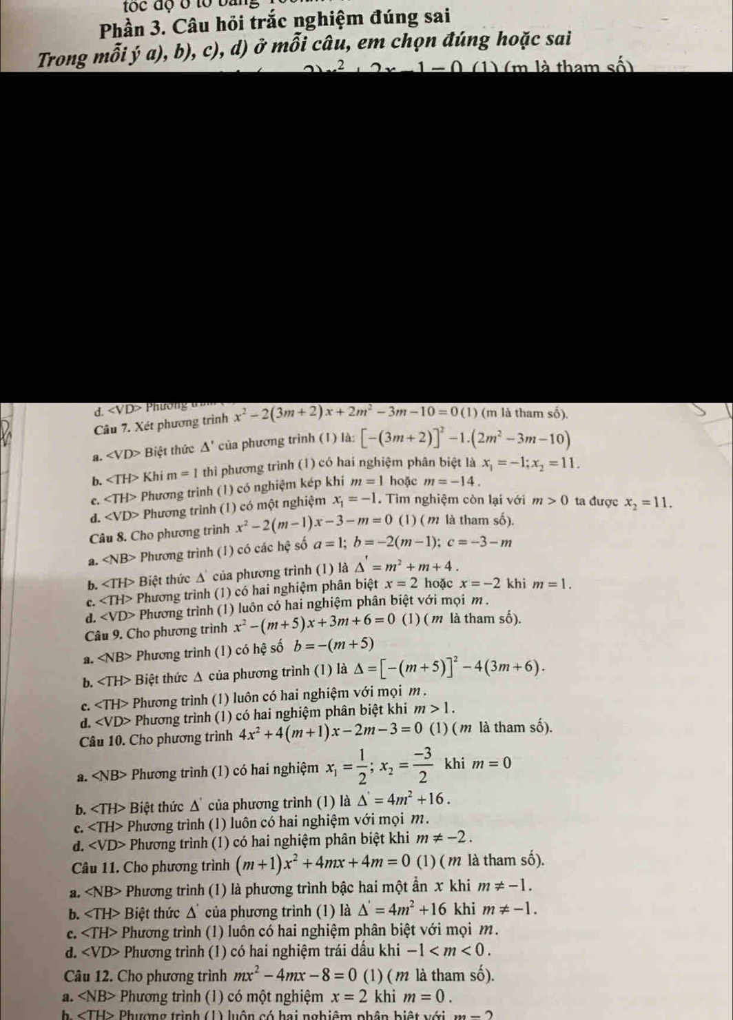 toc độ ở to bàn
Phần 3. Câu hỏi trắc nghiệm đúng sai
Trong mỗi ý a), b), c), d) ở mỗi câu, em chọn đúng hoặc sai
2x-1=0 (1) (m là tham số)
đ. Phương tìm
Câu 7. Xét phương trình x^2-2(3m+2)x+2m^2-3m-10=0(1) (m là tham số).
a. ∠ VD> Biệt thức △ ' của phương trình (1) là: [-(3m+2)]^2-1.(2m^2-3m-10)
b. ∠ TH> Khi m=1 thi phương trình (1) có hai nghiệm phân biệt là x_1=-1;x_2=11.
c. ∠ TH> Phương trình (1) có nghiệm kép khí m=1 hoặc m=-14.
d. ∠ VD> Phương trình (1) có một nghiệm x_1=-1. Tim nghiệm còn lại với m>0 ta được x_2=11.
Câu 8. Cho phương trình x^2-2(m-1)x-3-m=0 (1) ( m là tham số).
a. ∠ NB> Phương trình (1) có các hhat ? số a=1;b=-2(m-1);c=-3-m
b. Biệt thức △ của phương trình (1) là △ '=m^2+m+4.
c. ∠ TH> Phương trình (1) có hai nghiệm phân biệt x=2 hoặc x=-2 khi m=1.
d. Phương trình (1) luôn có hai nghiệm phân biệt với mọi m .
Câu 9. Cho phương trình x^2-(m+5)x+3m+6=0 (1) ( m là tham số).
a. ∠ NB> Phương trình (1) có hệ số b=-(m+5)
b. Biệt thức Δ của phương trình (1) là △ =[-(m+5)]^2-4(3m+6).
c. Phương trình (1) luôn có hai nghiệm với mọi m .
d. Phương trình (1) có hai nghiệm phân biệt khi m>1.
Câu 10. Cho phương trình 4x^2+4(m+1)x-2m-3=0 (1) ( m là tham số).
a. Phương trình (1) có hai nghiệm x_1= 1/2 ;x_2= (-3)/2  khi m=0
b. Biệt thức △ ' của phương trình (1) là △ '=4m^2+16.
c. Phương trình (1) luôn có hai nghiệm với mọi m.
d. ∠ VD> Phương trình (1) có hai nghiệm phân biệt khi m!= -2.
Câu 11. Cho phương trình (m+1)x^2+4mx+4m=0 (1) ( m là tham số).
a. ∠ NB> Phương trình (1) là phương trình bậc hai một ần x khi m!= -1.
b. ∠ TH> Biệt thức Δcủa phương trình (1) là △ '=4m^2+16 khi m!= -1.
c. Phương trình (1) luôn có hai nghiệm phân biệt với mọi m.
d. ∠ VD> Phương trình (1) có hai nghiệm trái dầu khi -1
Câu 12. Cho phương trình mx^2-4mx-8=0 (1) ( m là tham shat o).
a. ∠ NB> Phương trình (1) có một nghiệm x=2 khi m=0.
h. Phượng trình (1) luôn có hai nghiêm phân biệt với (x-2)
