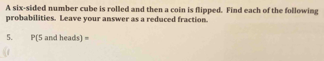 A six-sided number cube is rolled and then a coin is flipped. Find each of the following 
probabilities. Leave your answer as a reduced fraction. 
5. P(5 and heads) =