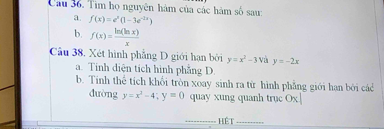 Tìm họ nguyên hàm của các hàm số sau: 
a. f(x)=e^x(1-3e^(-2x))
b. f(x)= ln (ln x)/x 
Câu 38. Xét hình phăng D giới hạn bởi y=x^2-3 và y=-2x
a. Tính diện tích hình phẳng D. 
b. Tính thể tích khối tròn xoay sinh ra từ hình phẳng giới hạn bởi các 
đường y=x^2-4; y=0 quay xung quanh trục Ox. 
HÉt