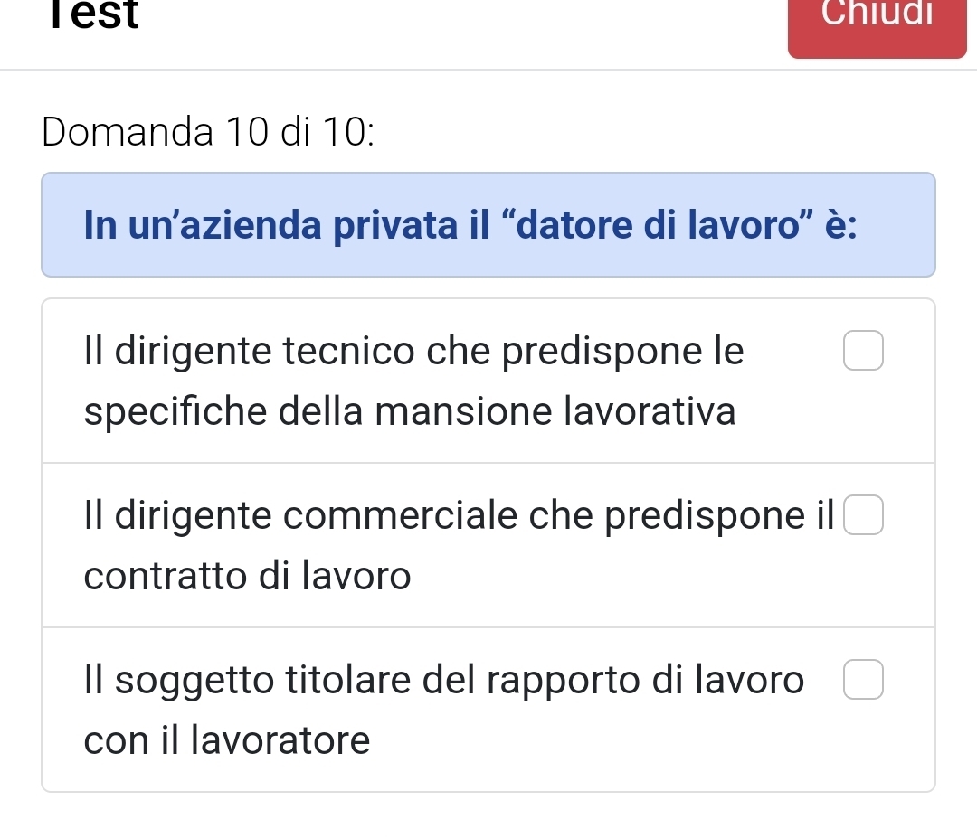 Test Chiudi
Domanda 10 di 10:
In un’azienda privata il “datore di lavoro” è:
Il dirigente tecnico che predispone le □ 
specifiche della mansione lavorativa
Il dirigente commerciale che predispone il □
contratto di lavoro
Il soggetto titolare del rapporto di lavoro □
con il lavoratore