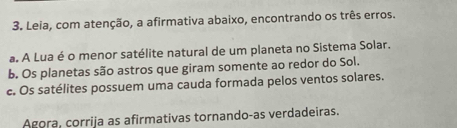 Leia, com atenção, a afirmativa abaixo, encontrando os três erros. 
a. A Lua é o menor satélite natural de um planeta no Sistema Solar. 
b. Os planetas são astros que giram somente ao redor do Sol. 
c. Os satélites possuem uma cauda formada pelos ventos solares. 
Agora, corrija as afirmativas tornando-as verdadeiras.