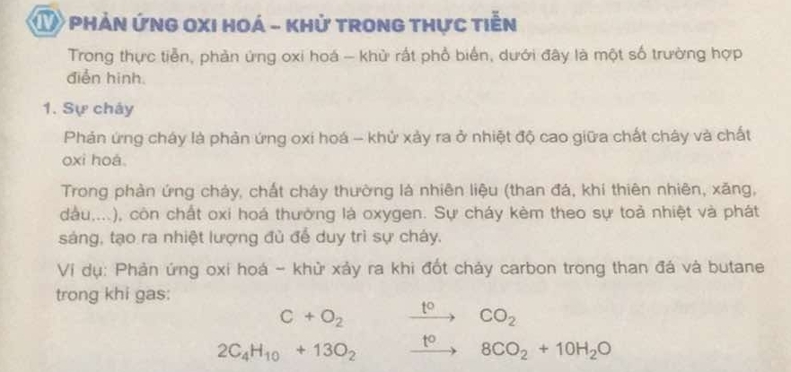 ① phản ứng oxi hoá - khử trong thực tiễn 
Trong thực tiễn, phản ứng oxi hoá - khử rất phổ biển, dưới đây là một số trường hợp 
điễn hinh. 
1. Sự chảy 
Phản ứng cháy là phản ứng oxi hoá - khử xảy ra ở nhiệt độ cao giữa chất cháy và chất 
oxi hoá. 
Trong phản ứng chảy, chất cháy thường là nhiên liệu (than đá, khí thiên nhiên, xăng, 
dầu,...), còn chất oxi hoá thưởng là oxygen. Sự cháy kèm theo sự toả nhiệt và phát 
sáng, tạo ra nhiệt lượng đủ để duy trì sự cháy. 
Ví dụ: Phản ứng oxi hoá - khử xảy ra khi đốt chảy carbon trong than đá và butane 
trong khi gas:
C+O_2 xrightarrow t°CO_2
2C_4H_10+13O_2 xrightarrow t^o8CO_2+10H_2O