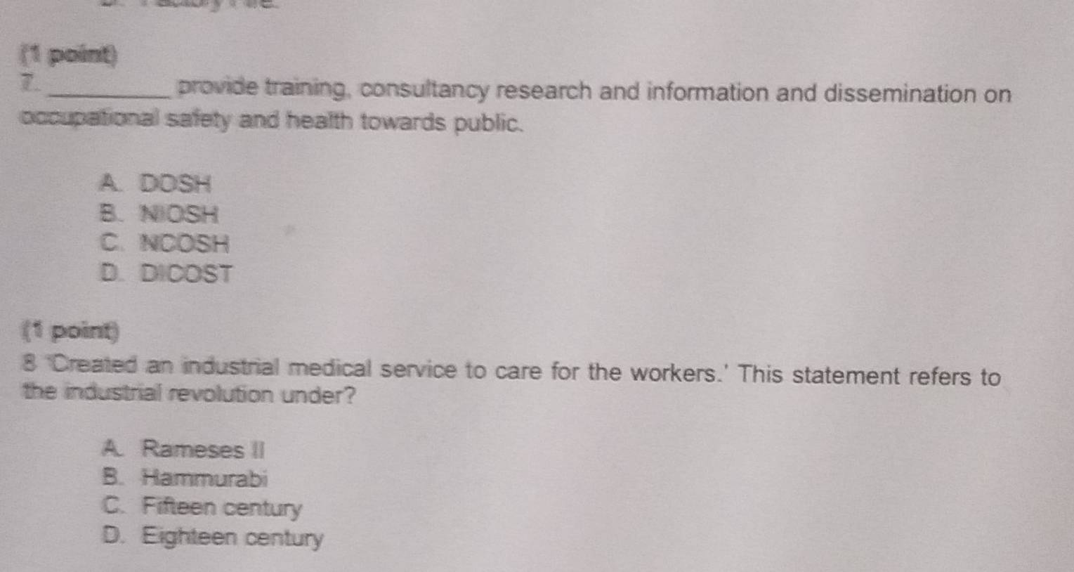 provide training, consultancy research and information and dissemination on
occupational safety and health towards public.
A. DOSH
B. NIOSH
C. NCOSH
D.DICOST
(1 point)
8 'Created an industrial medical service to care for the workers.' This statement refers to
the industrial revolution under?
A. Rameses II
B. Hammurabi
C. Fifteen century
D. Eighteen century