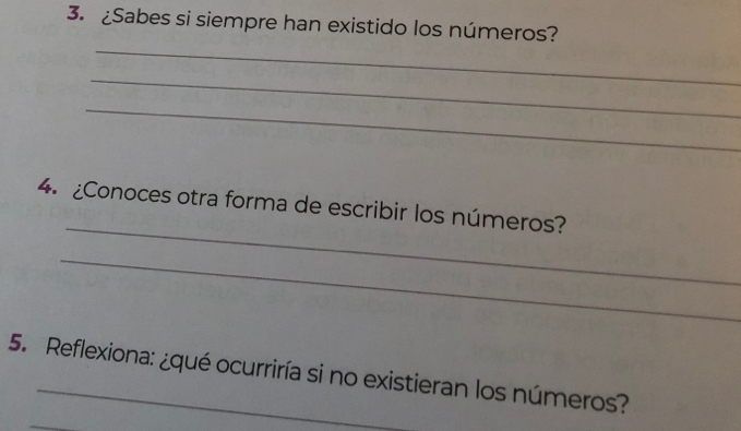 ¿Sabes si siempre han existido los números? 
_ 
_ 
_ 
_ 
4. ¿Conoces otra forma de escribir los números? 
_ 
5. Reflexiona: ¿qué ocurriría si no existieran los números? 
_