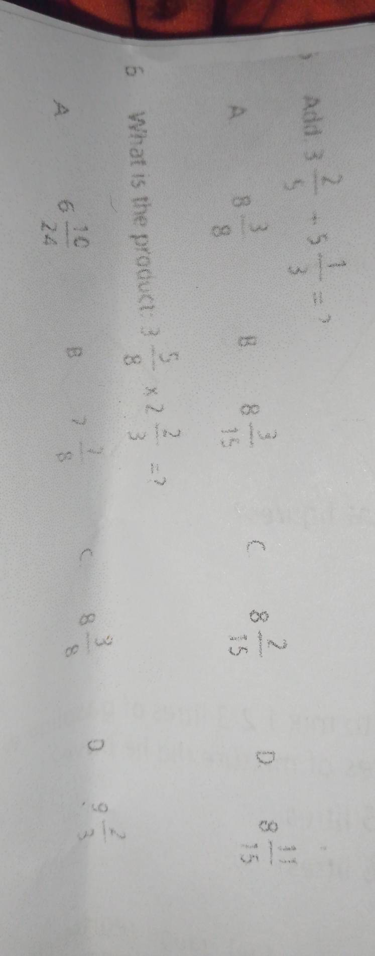 Add. 3 2/5 +5 1/3 =
A.
8 3/8 
B. 8 3/15 
C 8 2/15 
D. 8 11/15 
6 What is the product: 3 5/8 * 2 2/3 = 7
A
6 10/24 
B 7 7/8 
C. 8 3/8 
D 9 2/3 