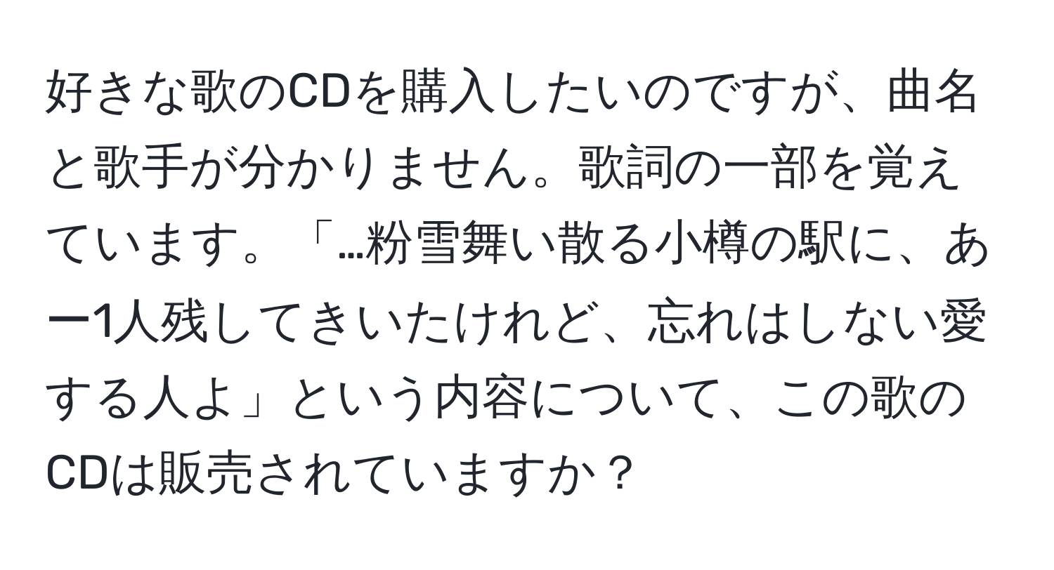 好きな歌のCDを購入したいのですが、曲名と歌手が分かりません。歌詞の一部を覚えています。「…粉雪舞い散る小樽の駅に、あー1人残してきいたけれど、忘れはしない愛する人よ」という内容について、この歌のCDは販売されていますか？