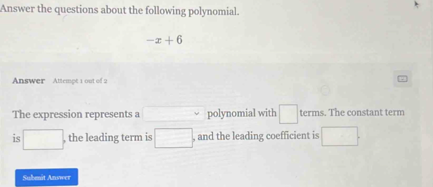 Answer the questions about the following polynomial.
-x+6
Answer Attempt 1 out of 2 
The expression represents a □ polynomial with □ terms. The constant term 
is □ , the leading term is □ , and the leading coefficient is □. 
Submit Answer