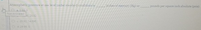 Atmospheric pressure at sea level under standard conditions is _inches of mercury (H_8) or_ pounds per square inch absolute (psia).
Not Answered 6, 29.92
c 29 92, 14 696
d 29.99 0