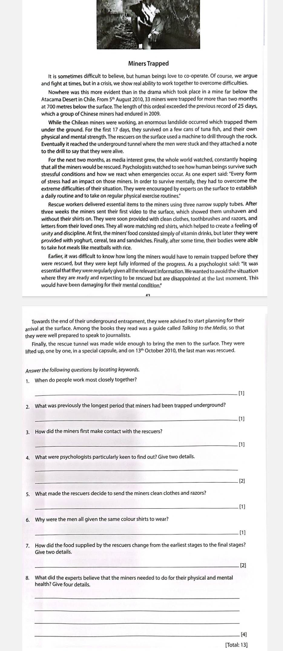 Miners Trapped
and fight at times, but in a crisis, we show real ability to work together to overcome difficulties.
Nowhere was this more evident than in the drama which took place in a mine far below the
Atacama Desert in Chile. From 5''' Auqust 2010, 33 miners were trapped for more than two months
at 700 metres below the surface. The length of this ordeal exceeded the previous record of 25 days,
which a group of Chinese miners had endured in 2009.
While the Chilean miners were working, an enormous landslide occurred which trapped them
under the ground. For the first 17 days, they survived on a few cans of tuna fish, and their own
physical and mental strength. The rescuers on the surface used a machine to drill through the rock.
Eventually it reached the underground tunnel where the men were stuck and they attached a note
to the drill to say that they were alive.
For the next two months, as media interest grew, the whole world watched, constantly hoping
that all the miners would be rescued. Psychologists watched to see how human beings survive such
stressful conditions and how we react when emergencies occur. As one expert said: “Every form
of stress had an impact on those miners. In order to survive mentally, they had to overcome the
extreme difficulties of their situation. They were encouraged by experts on the surface to establish
a daily routine and to take on regular physical exercise routines."
Rescue workers delivered essential items to the miners using three narrow supply tubes. After
three weeks the miners sent their first video to the surface, which showed them unshaven and
without their shirts on. They were soon provided with clean clothes, toothbrushes and razors, and
letters from their loved ones. They all wore matching red shirts, which helped to create a feeling of
unity and discipline. At first, the miners'food consisted simply of vitamin drinks, but later they were
provided with yoghurt, cereal, tea and sandwiches. Finally, after some time, their bodies were able
to take hot meals like meatballs with rice.
Earlier, it was difficult to know how long the miners would have to remain trapped before they
were rescued, but they were kept fully informed of the progress. As a psychologist said: “It was
essential that they were regularly given all the relevant information. We wanted to avoid the situation
where they are ready and expecting to be rescued but are disappointed at the last moment. This
would have been damaging for their mental condition."
Towards the end of their underground entrapment, they were advised to start planning for their
arrival at the surface. Among the books they read was a guide called Talking to the Media, so that
they were well prepared to speak to journalists.
Finally, the rescue tunnel was made wide enough to bring the men to the surface. They were
lifted up, one by one, in a special capsule, and on 13''' October 2010, the last man was rescued
Answer the following questions by locating keywords.
1. When do people work most closely together?
_. [1]
2. What was previously the longest period that miners had been trapped underground?
_[1]
3. How did the miners first make contact with the rescuers?
_[1]
4. What were psychologists particularly keen to find out? Give two details.
_
_[2]
5. What made the rescuers decide to send the miners clean clothes and razors?
_[1]
6. Why were the men all given the same colour shirts to wear?
_[1]
7. How did the food supplied by the rescuers change from the earliest stages to the final stages?
Give two details.
_[2]
8. What did the experts believe that the miners needed to do for their physical and mental
_
_
_
_[4]
[Total: 13]