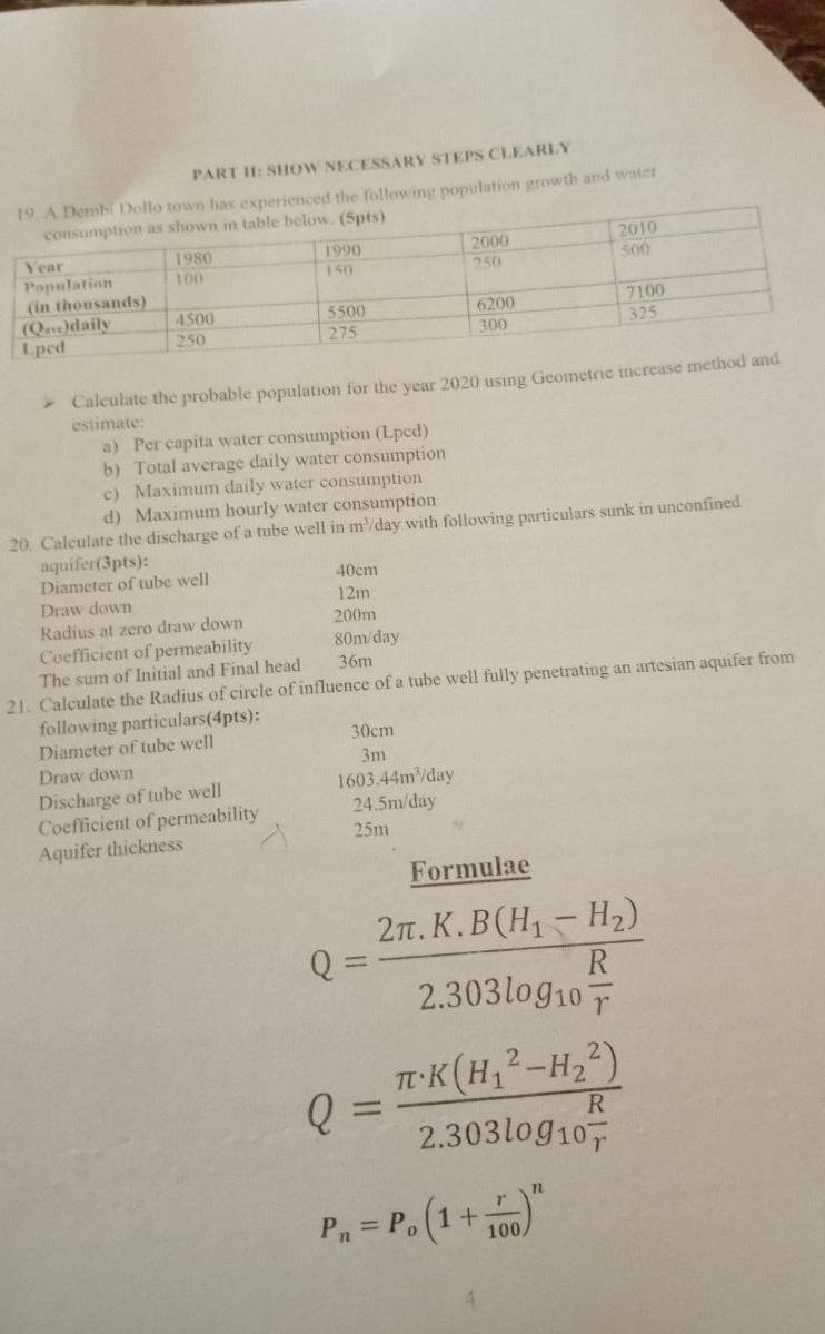SHOW NECESSARY STEPS CLEARLY 
erienced the following population growth and water 
Calculate the probable population for the year 2020 using Geometric increase m 
estimate: 
a) Per capita water consumption (Lpcd) 
b) Total average daily water consumption 
c) Maximum daily water consumption 
d) Maximum hourly water consumption 
20. Calculate the discharge of a tube well in m³/day with following particulars sunk in unconfined 
aquifer(3pts):
40cm
Diameter of tube well
12m
Draw down 200m
Radius at zero draw down 
Coefficient of permeability 80m/day
The sum of Initial and Final head 36m
21. Calculate the Radius of circle of influence of a tube well fully penetrating an artesian aquifer from 
following particulars(4pts): 30cm
Diameter of tube well
3m
Draw down 
Discharge of tube well 1603.44m^3/day
Coefficient of permeability 24.5m/day
25m
Aquifer thickness 
Formulae
Q=frac 2π .K.B(H_1-H_2)2.303log _10 R/r 
Q=frac (π · K(H_1)^2-H_2^(2))2.303log _10 R/r 
P_n=P_o(1+ r/100 )^n