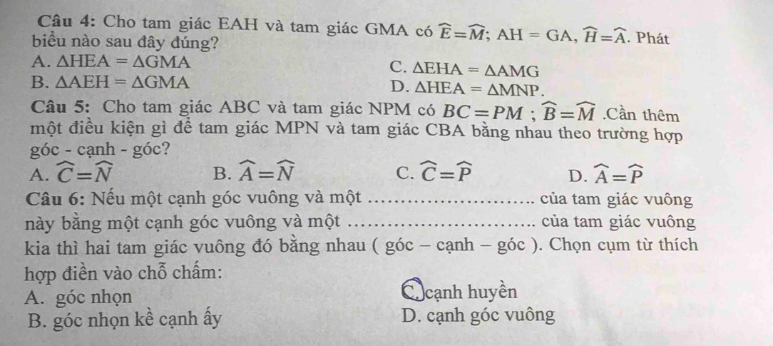 Cho tam giác EAH và tam giác GMA có widehat E=widehat M; AH=GA, widehat H=widehat A
biểu nào sau đây đúng? . Phát
A. △ HEA=△ GMA
C. △ EHA=△ AMG
B. △ AEH=△ GMA D. △ HEA=△ MNP. 
Câu 5: Cho tam giác ABC và tam giác NPM có BC=PM; widehat B=widehat M.Cần thêm
một điều kiện gì để tam giác MPN và tam giác CBA bằng nhau theo trường hợp
goc-canh-goc
C.
A. widehat C=widehat N B. widehat A=widehat N widehat C=widehat P widehat A=widehat P
D.
Câu 6: Nếu một cạnh góc vuông và một _của tam giác vuông
này bằng một cạnh góc vuông và một _của tam giác vuông
kia thì hai tam giác vuông đó bằng nhau ( góc - cạnh - góc ). Chọn cụm từ thích
hợp điền vào chỗ chấm:
A. góc nhọn
C cạnh huyền
B. góc nhọn kề cạnh ấy D. cạnh góc vuông